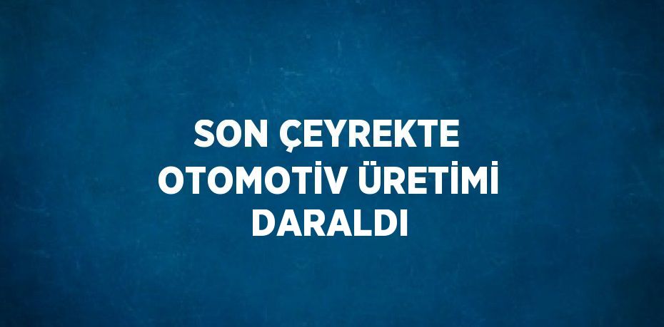 SON ÇEYREKTE OTOMOTİV ÜRETİMİ DARALDI