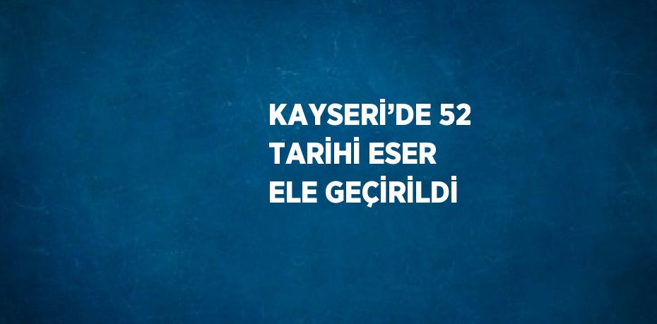 KAYSERİ’DE 52 TARİHİ ESER ELE GEÇİRİLDİ