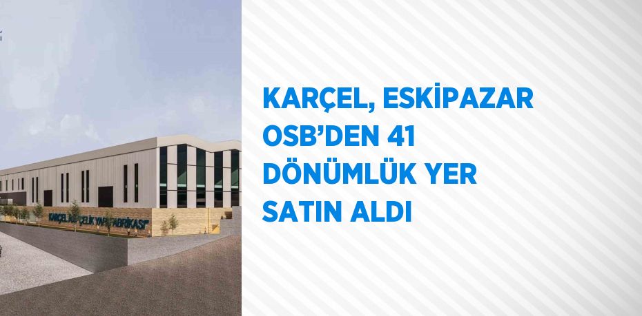 KARÇEL, ESKİPAZAR OSB’DEN 41 DÖNÜMLÜK YER SATIN ALDI