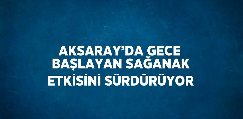 AKSARAY’DA GECE BAŞLAYAN SAĞANAK ETKİSİNİ SÜRDÜRÜYOR