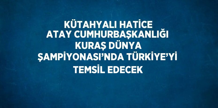 KÜTAHYALI HATİCE ATAY CUMHURBAŞKANLIĞI KURAŞ DÜNYA ŞAMPİYONASI’NDA TÜRKİYE’Yİ TEMSİL EDECEK