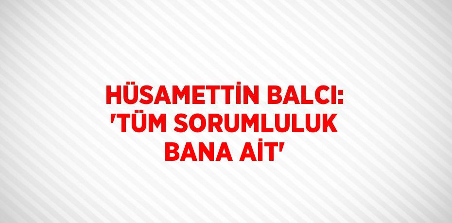 HÜSAMETTİN BALCI: 'TÜM SORUMLULUK BANA AİT'