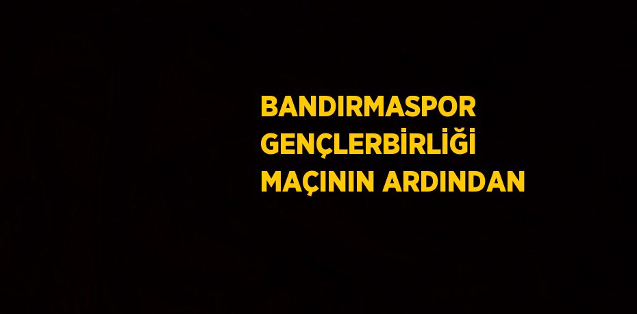 BANDIRMASPOR GENÇLERBİRLİĞİ MAÇININ ARDINDAN