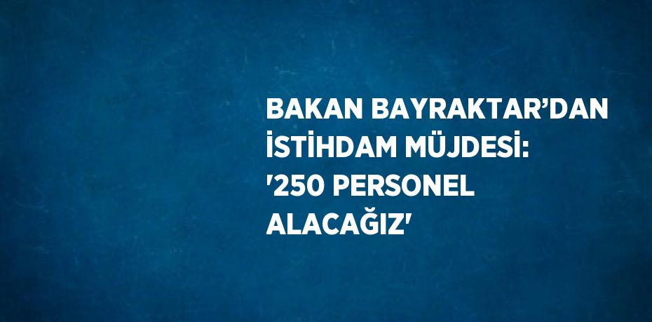 BAKAN BAYRAKTAR’DAN İSTİHDAM MÜJDESİ: '250 PERSONEL ALACAĞIZ'