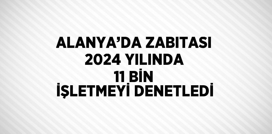 ALANYA’DA ZABITASI 2024 YILINDA 11 BİN İŞLETMEYİ DENETLEDİ