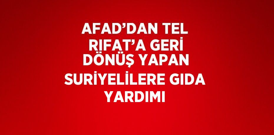 AFAD’DAN TEL RIFAT’A GERİ DÖNÜŞ YAPAN SURİYELİLERE GIDA YARDIMI