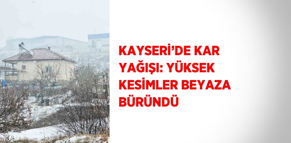 KAYSERİ’DE KAR YAĞIŞI: YÜKSEK KESİMLER BEYAZA BÜRÜNDÜ