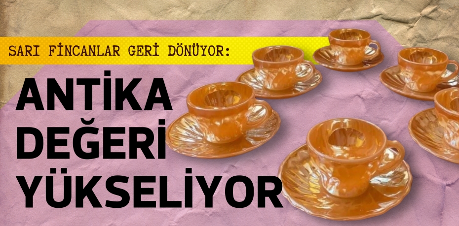 SARI FİNCANLAR GERİ DÖNÜYOR: ANTİKA DEĞERİ YÜKSELİYOR