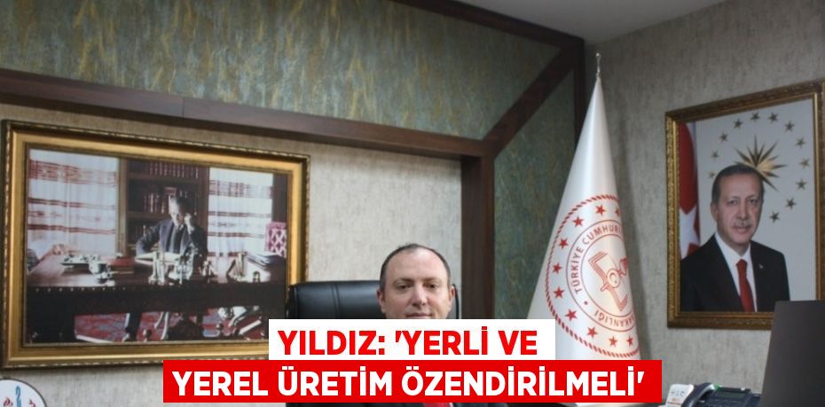 YILDIZ: 'YERLİ VE YEREL ÜRETİM ÖZENDİRİLMELİ'