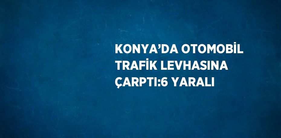 KONYA’DA OTOMOBİL TRAFİK LEVHASINA ÇARPTI:6 YARALI