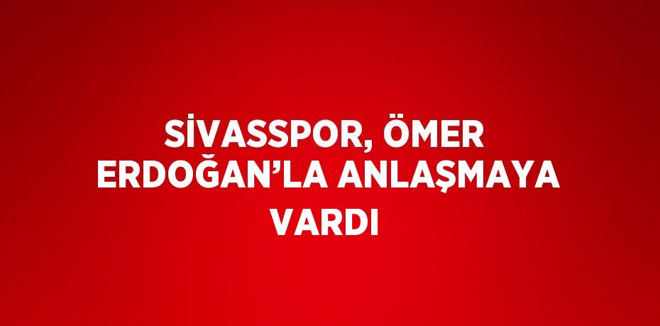 SİVASSPOR, ÖMER ERDOĞAN’LA ANLAŞMAYA VARDI