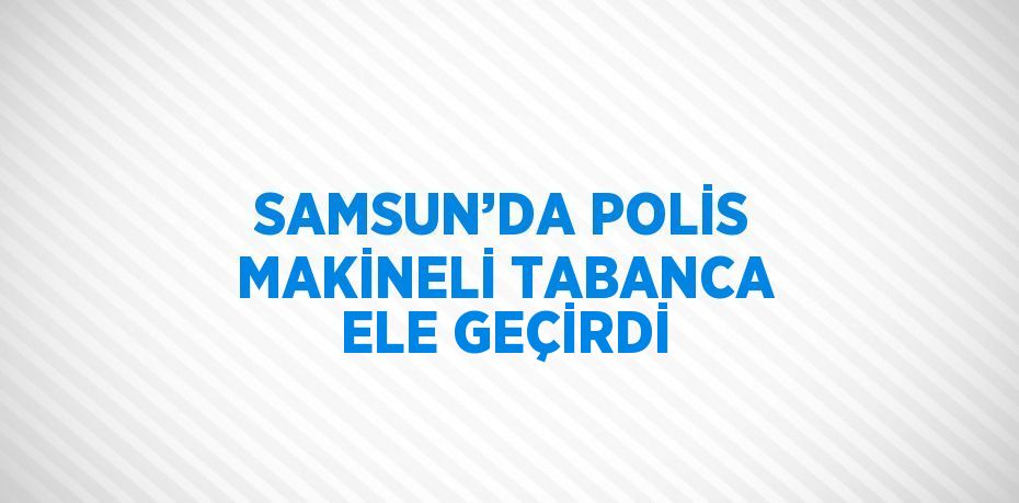 SAMSUN’DA POLİS MAKİNELİ TABANCA ELE GEÇİRDİ