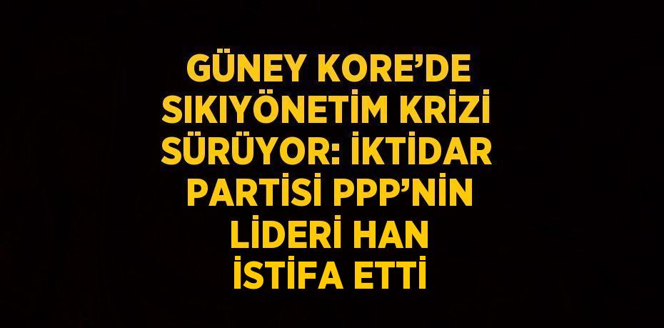 GÜNEY KORE’DE SIKIYÖNETİM KRİZİ SÜRÜYOR: İKTİDAR PARTİSİ PPP’NİN LİDERİ HAN İSTİFA ETTİ