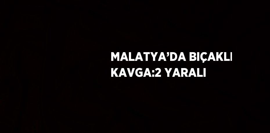 MALATYA’DA BIÇAKLI KAVGA:2 YARALI