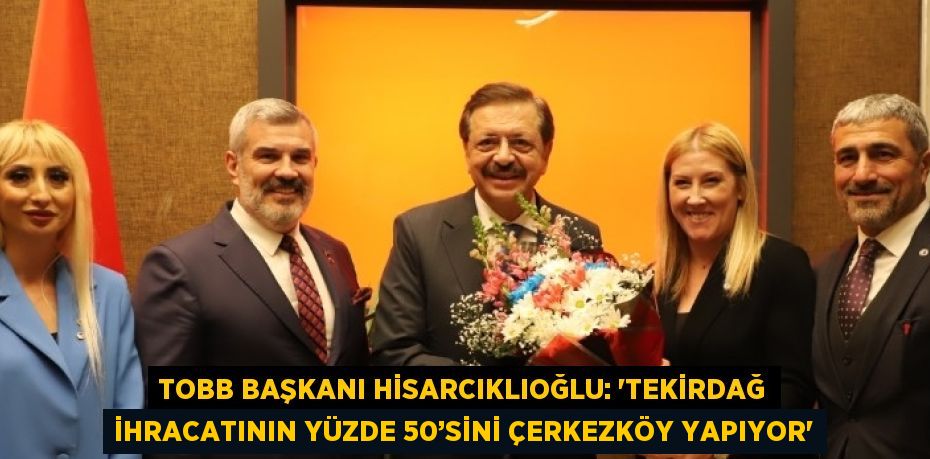 TOBB BAŞKANI HİSARCIKLIOĞLU: 'TEKİRDAĞ İHRACATININ YÜZDE 50’SİNİ ÇERKEZKÖY YAPIYOR'