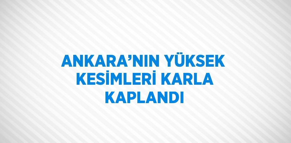 ANKARA’NIN YÜKSEK KESİMLERİ KARLA KAPLANDI