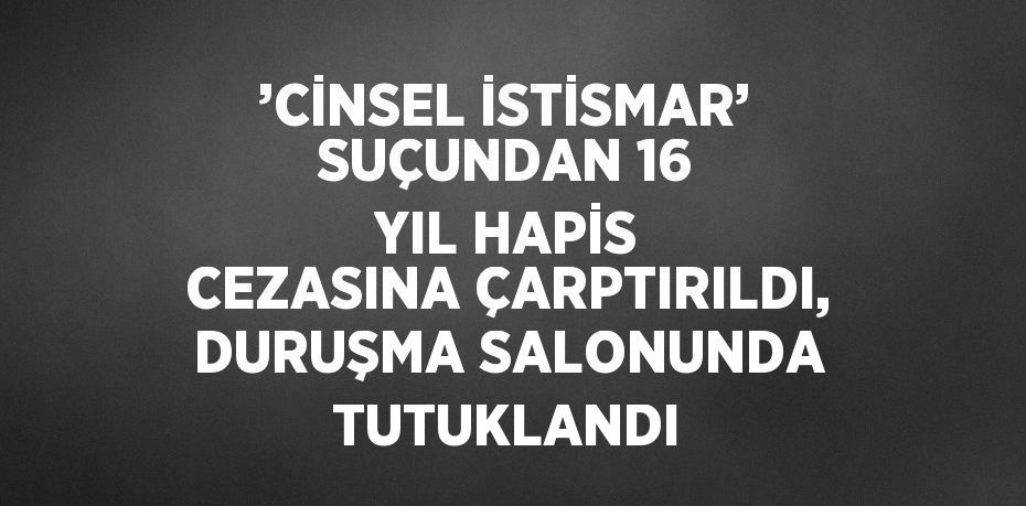 ’CİNSEL İSTİSMAR’ SUÇUNDAN 16 YIL HAPİS CEZASINA ÇARPTIRILDI, DURUŞMA SALONUNDA TUTUKLANDI