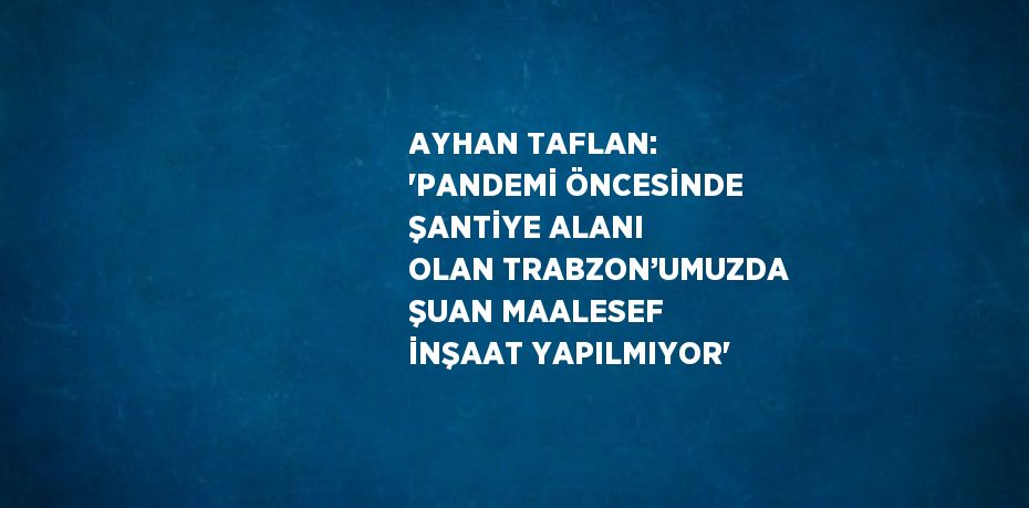 AYHAN TAFLAN: 'PANDEMİ ÖNCESİNDE ŞANTİYE ALANI OLAN TRABZON’UMUZDA ŞUAN MAALESEF İNŞAAT YAPILMIYOR'