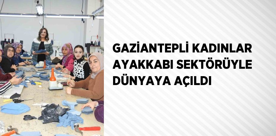 GAZİANTEPLİ KADINLAR AYAKKABI SEKTÖRÜYLE DÜNYAYA AÇILDI