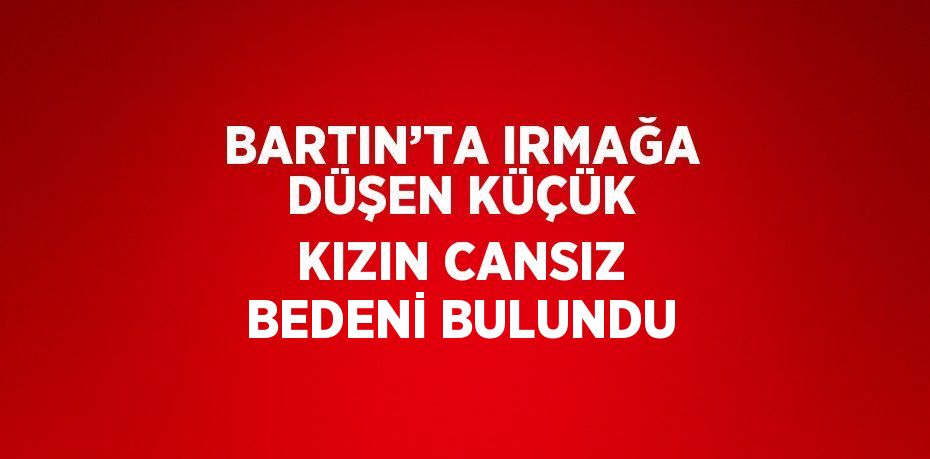 BARTIN’TA IRMAĞA DÜŞEN KÜÇÜK KIZIN CANSIZ BEDENİ BULUNDU