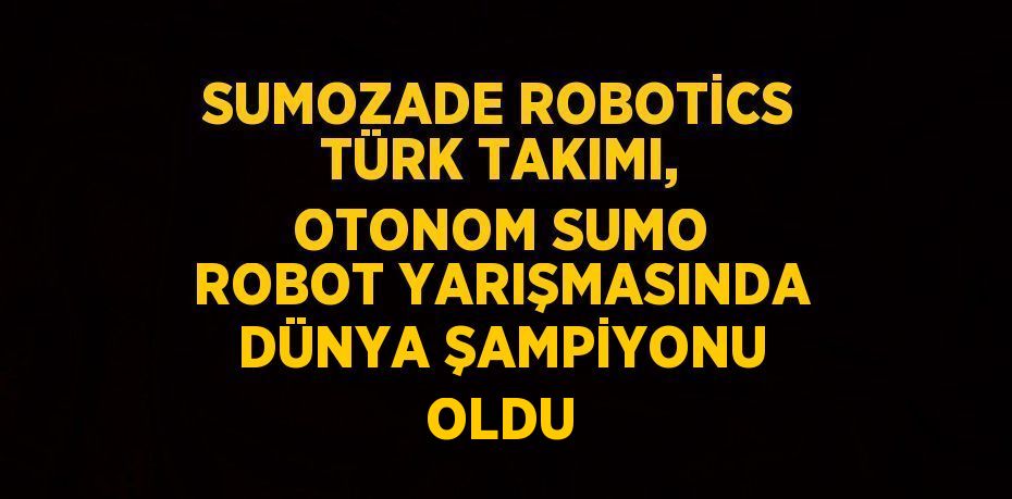 SUMOZADE ROBOTİCS TÜRK TAKIMI, OTONOM SUMO ROBOT YARIŞMASINDA DÜNYA ŞAMPİYONU OLDU