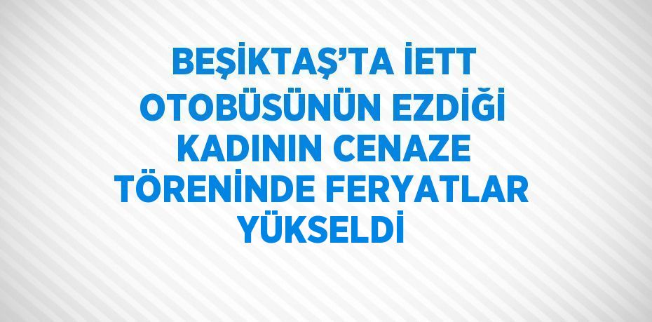 BEŞİKTAŞ’TA İETT OTOBÜSÜNÜN EZDİĞİ KADININ CENAZE TÖRENİNDE FERYATLAR YÜKSELDİ