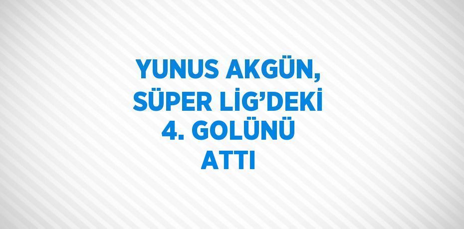 YUNUS AKGÜN, SÜPER LİG’DEKİ 4. GOLÜNÜ ATTI