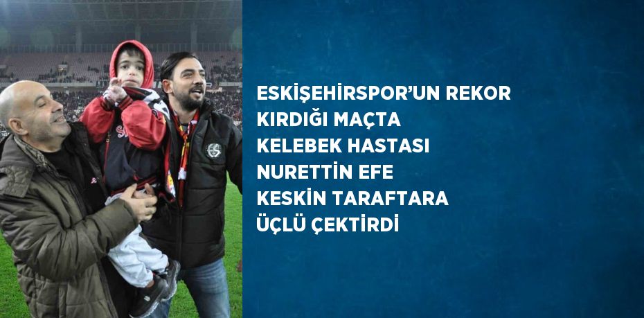 ESKİŞEHİRSPOR’UN REKOR KIRDIĞI MAÇTA KELEBEK HASTASI NURETTİN EFE KESKİN TARAFTARA ÜÇLÜ ÇEKTİRDİ