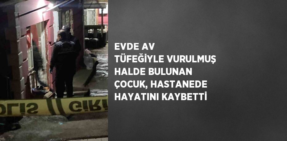 EVDE AV TÜFEĞİYLE VURULMUŞ HALDE BULUNAN ÇOCUK, HASTANEDE HAYATINI KAYBETTİ