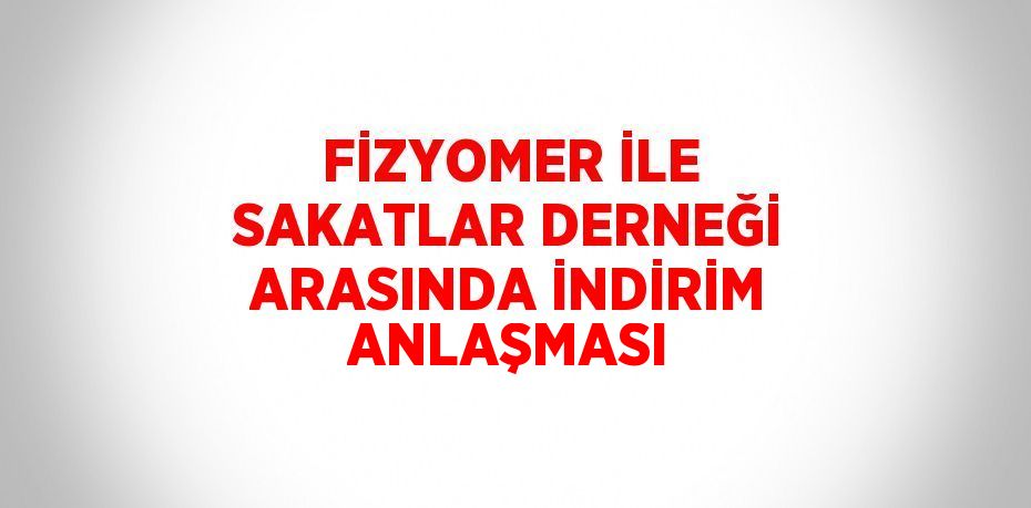 FİZYOMER İLE SAKATLAR DERNEĞİ ARASINDA İNDİRİM ANLAŞMASI