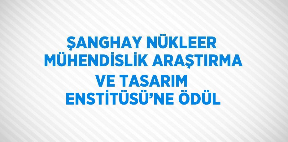 ŞANGHAY NÜKLEER MÜHENDİSLİK ARAŞTIRMA VE TASARIM ENSTİTÜSÜ’NE ÖDÜL