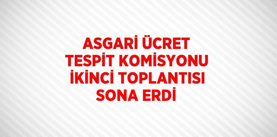 ASGARİ ÜCRET TESPİT KOMİSYONU İKİNCİ TOPLANTISI SONA ERDİ