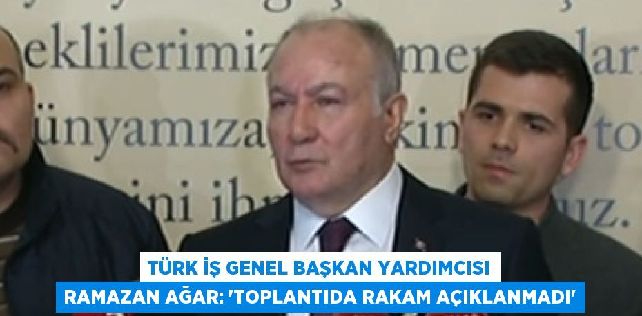 TÜRK İŞ GENEL BAŞKAN YARDIMCISI RAMAZAN AĞAR: 'TOPLANTIDA RAKAM AÇIKLANMADI'