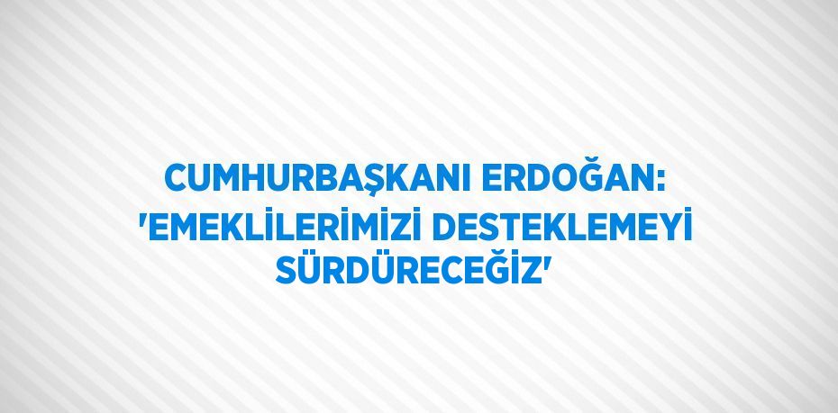 CUMHURBAŞKANI ERDOĞAN: 'EMEKLİLERİMİZİ DESTEKLEMEYİ SÜRDÜRECEĞİZ'