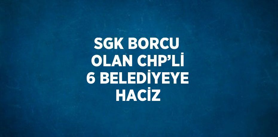 SGK BORCU OLAN CHP’Lİ 6 BELEDİYEYE HACİZ