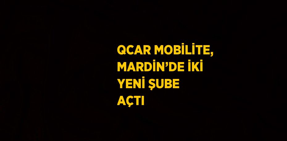 QCAR MOBİLİTE, MARDİN’DE İKİ YENİ ŞUBE AÇTI