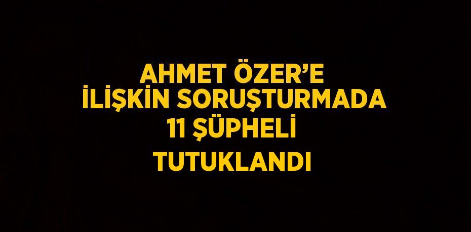 AHMET ÖZER’E İLİŞKİN SORUŞTURMADA 11 ŞÜPHELİ TUTUKLANDI