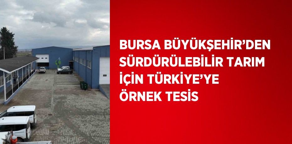 BURSA BÜYÜKŞEHİR’DEN SÜRDÜRÜLEBİLİR TARIM İÇİN TÜRKİYE’YE ÖRNEK TESİS