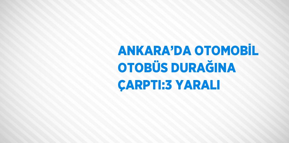 ANKARA’DA OTOMOBİL OTOBÜS DURAĞINA ÇARPTI:3 YARALI