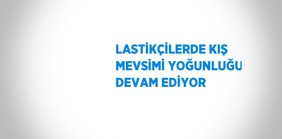 LASTİKÇİLERDE KIŞ MEVSİMİ YOĞUNLUĞU DEVAM EDİYOR