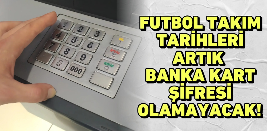 FUTBOL TAKIM TARİHLERİ ARTIK  BANKA KART ŞİFRESİ OLAMAYACAK!