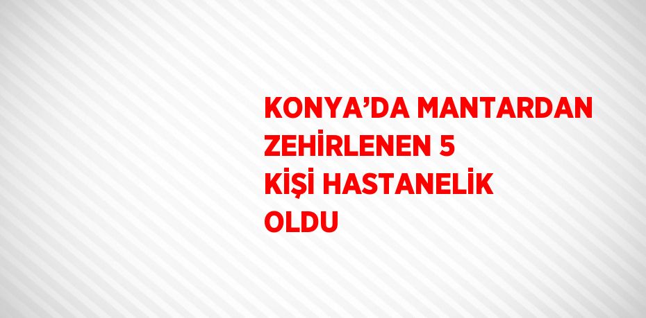 KONYA’DA MANTARDAN ZEHİRLENEN 5 KİŞİ HASTANELİK OLDU