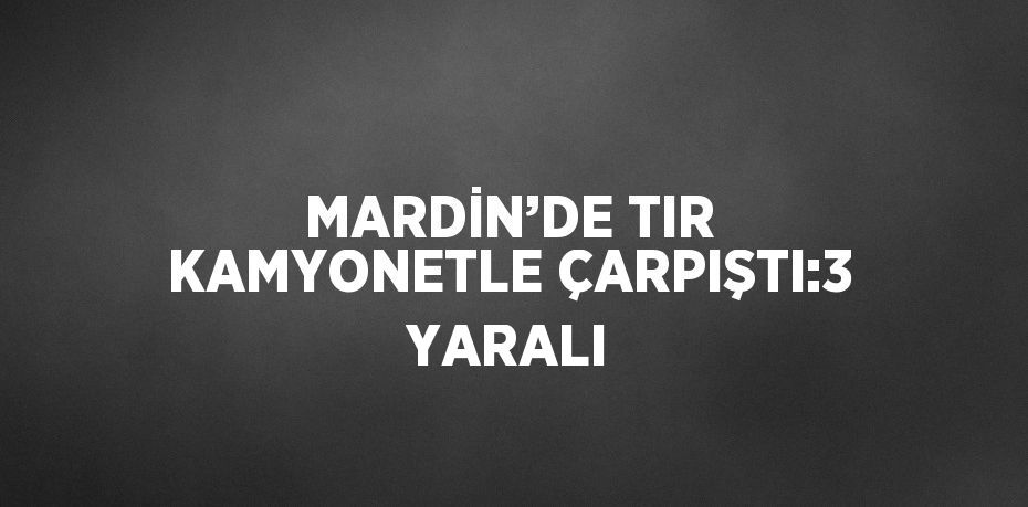 MARDİN’DE TIR KAMYONETLE ÇARPIŞTI:3 YARALI