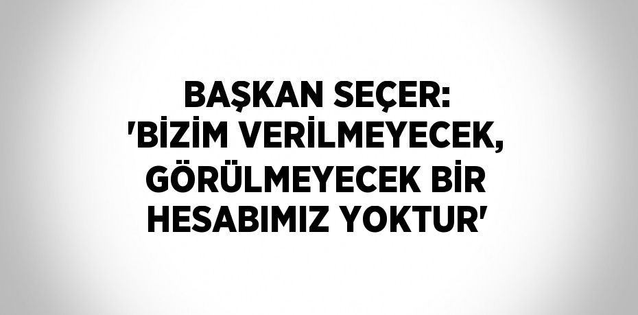 BAŞKAN SEÇER: 'BİZİM VERİLMEYECEK, GÖRÜLMEYECEK BİR HESABIMIZ YOKTUR'