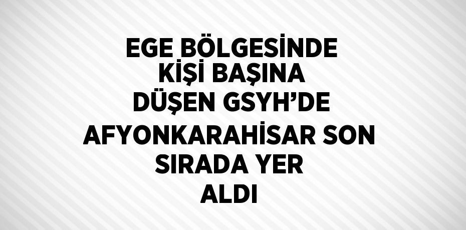 EGE BÖLGESİNDE KİŞİ BAŞINA DÜŞEN GSYH’DE AFYONKARAHİSAR SON SIRADA YER ALDI