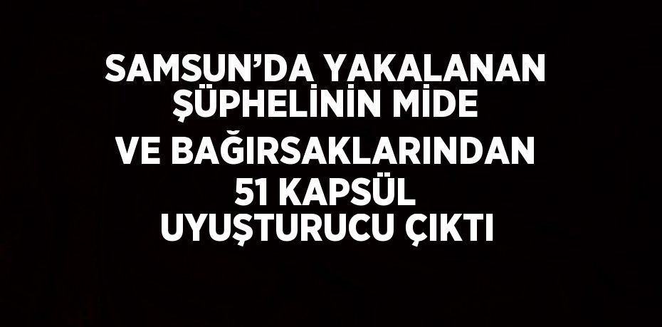 SAMSUN’DA YAKALANAN ŞÜPHELİNİN MİDE VE BAĞIRSAKLARINDAN 51 KAPSÜL UYUŞTURUCU ÇIKTI