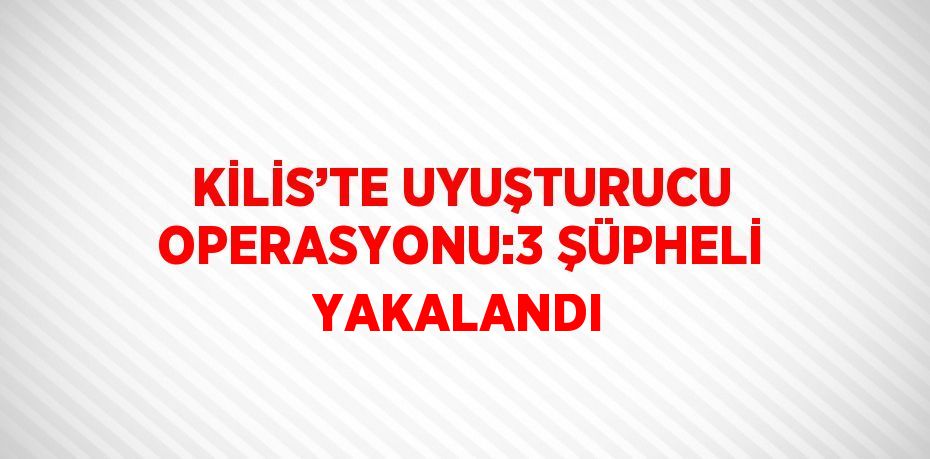 KİLİS’TE UYUŞTURUCU OPERASYONU:3 ŞÜPHELİ YAKALANDI