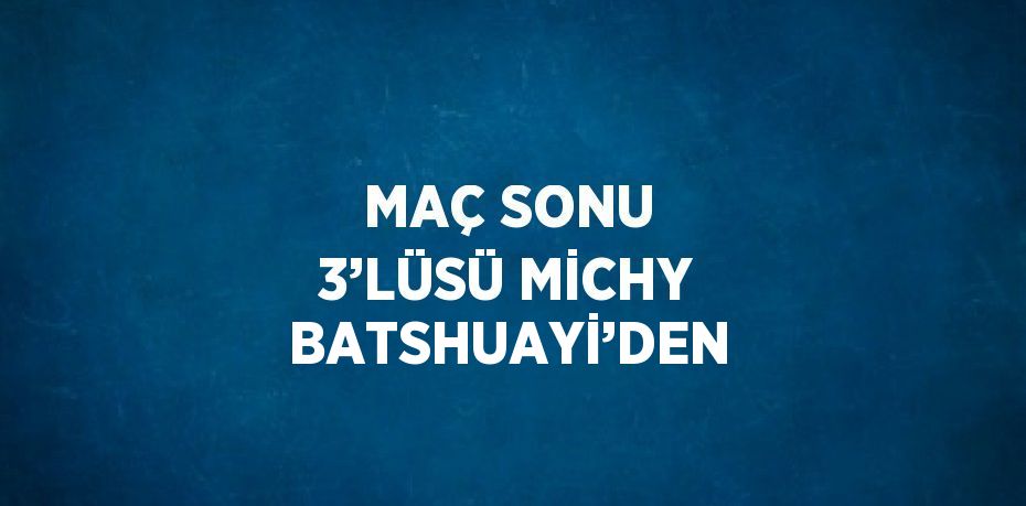 MAÇ SONU 3’LÜSÜ MİCHY BATSHUAYİ’DEN