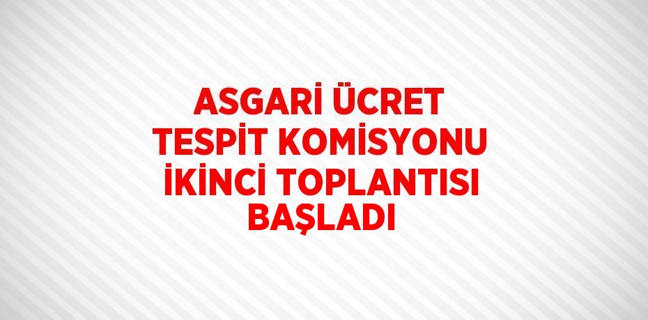 ASGARİ ÜCRET TESPİT KOMİSYONU İKİNCİ TOPLANTISI BAŞLADI