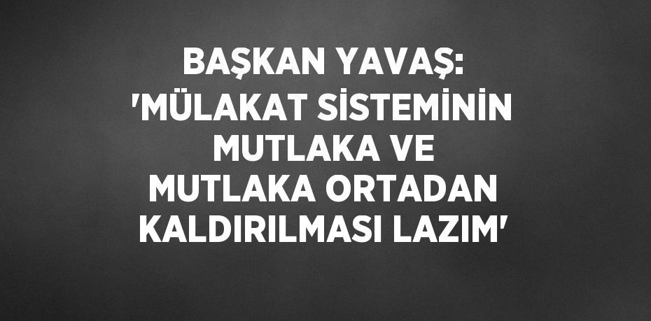 BAŞKAN YAVAŞ: 'MÜLAKAT SİSTEMİNİN MUTLAKA VE MUTLAKA ORTADAN KALDIRILMASI LAZIM'